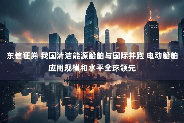 东信证券 我国清洁能源船舶与国际并跑 电动船舶应用规模和水平全球领先