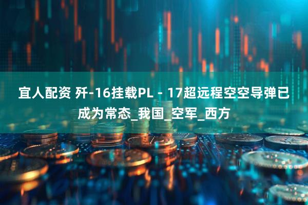 宜人配资 歼-16挂载PL - 17超远程空空导弹已成为常态_我国_空军_西方