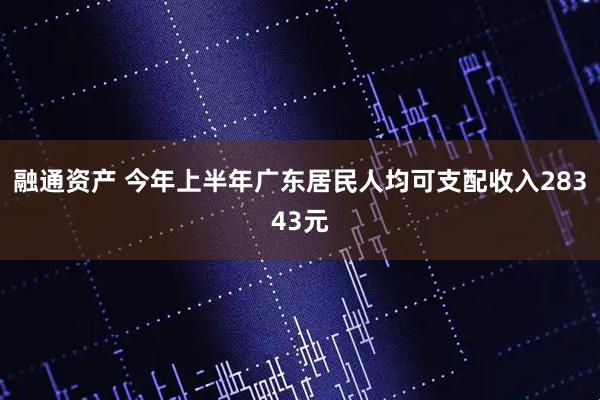 融通资产 今年上半年广东居民人均可支配收入28343元