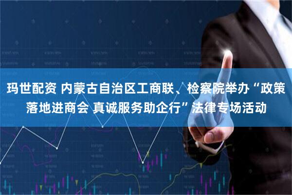 玛世配资 内蒙古自治区工商联、检察院举办“政策落地进商会 真诚服务助企行”法律专场活动