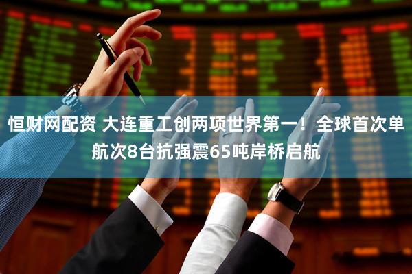 恒财网配资 大连重工创两项世界第一！全球首次单航次8台抗强震65吨岸桥启航