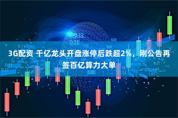3G配资 千亿龙头开盘涨停后跌超2%，刚公告再签百亿算力大单