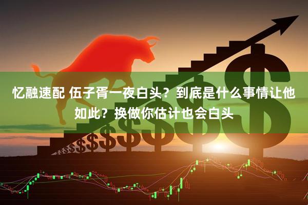 忆融速配 伍子胥一夜白头？到底是什么事情让他如此？换做你估计也会白头