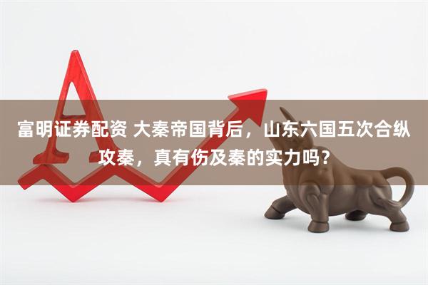 富明证券配资 大秦帝国背后，山东六国五次合纵攻秦，真有伤及秦的实力吗？